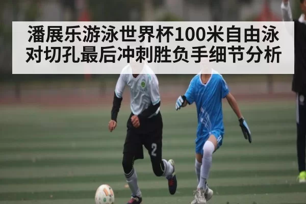 潘展乐游泳世界杯100米自由泳对切孔最后冲刺胜负手细节分析